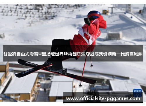 谷爱凌自由式滑雪U型场地世界杯再创辉煌夺冠成就引领新一代滑雪风潮