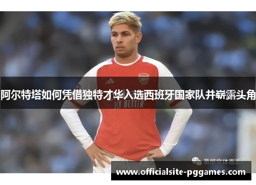 阿尔特塔如何凭借独特才华入选西班牙国家队并崭露头角