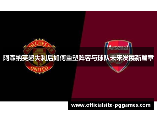 阿森纳英超失利后如何重塑阵容与球队未来发展新篇章