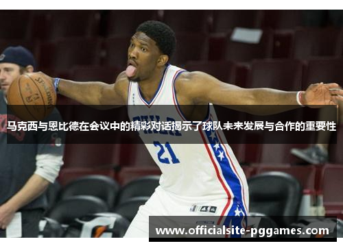 马克西与恩比德在会议中的精彩对话揭示了球队未来发展与合作的重要性