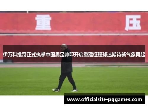 伊万科维奇正式执掌中国男足帅印开启重建征程球迷期待新气象再起