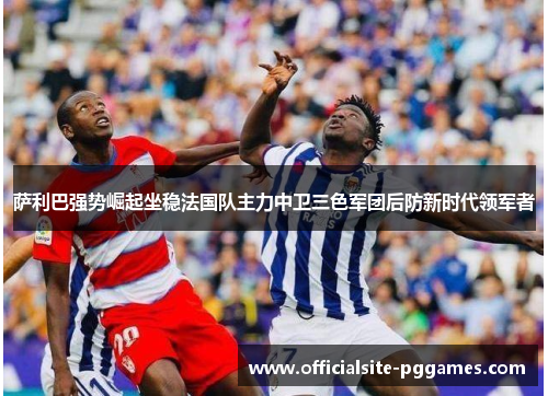 萨利巴强势崛起坐稳法国队主力中卫三色军团后防新时代领军者